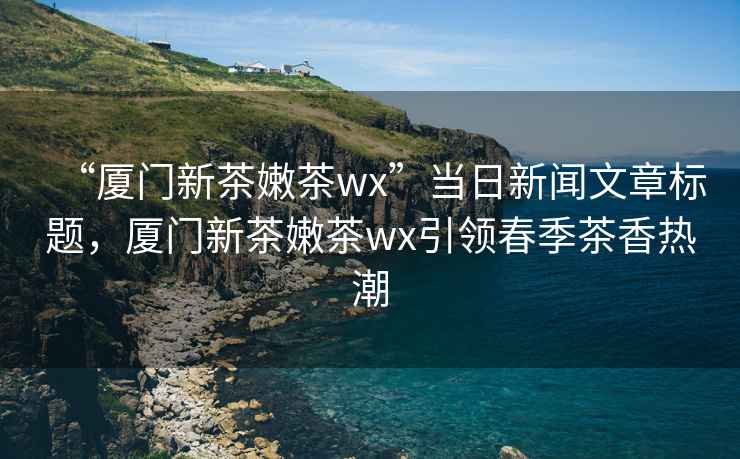 “廈門(mén)新茶嫩茶wx”當日新聞文章標題，廈門(mén)新茶嫩茶wx引領(lǐng)春季茶香熱潮