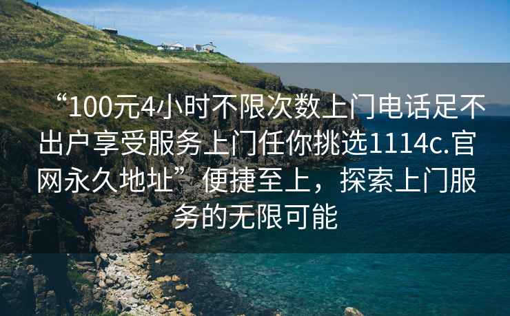 “100元4小時(shí)不限次數上門(mén)電話(huà)足不出戶(hù)享受服務(wù)上門(mén)任你挑選1114c.官網(wǎng)永久地址”便捷至上，探索上門(mén)服務(wù)的無(wú)限可能