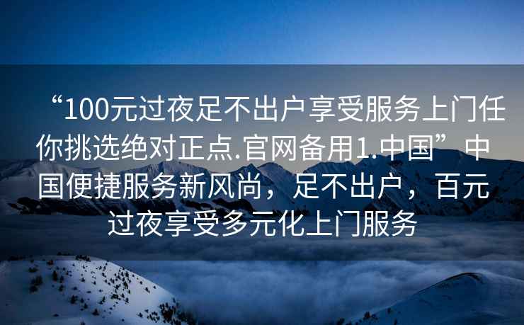 “100元過(guò)夜足不出戶(hù)享受服務(wù)上門(mén)任你挑選絕對正點(diǎn).官網(wǎng)備用1.中國”中國便捷服務(wù)新風(fēng)尚，足不出戶(hù)，百元過(guò)夜享受多元化上門(mén)服務(wù)