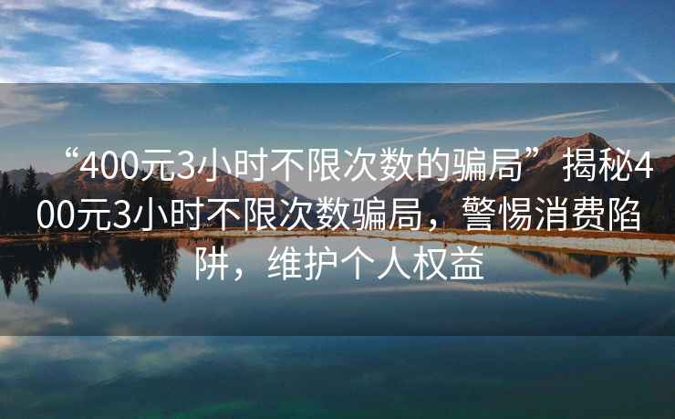 “400元3小時(shí)不限次數的騙局”揭秘400元3小時(shí)不限次數騙局，警惕消費陷阱，維護個(gè)人權益
