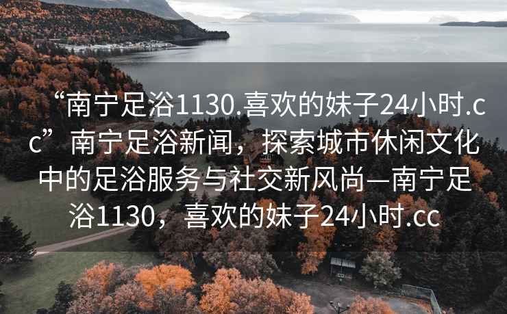 “南寧足浴1130.喜歡的妹子24小時(shí).cc”南寧足浴新聞，探索城市休閑文化中的足浴服務(wù)與社交新風(fēng)尚—南寧足浴1130，喜歡的妹子24小時(shí).cc