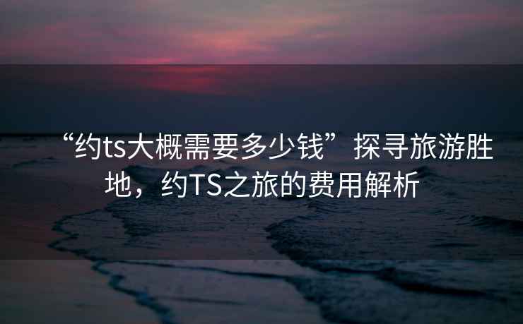 “約ts大概需要多少錢(qián)”探尋旅游勝地，約TS之旅的費用解析