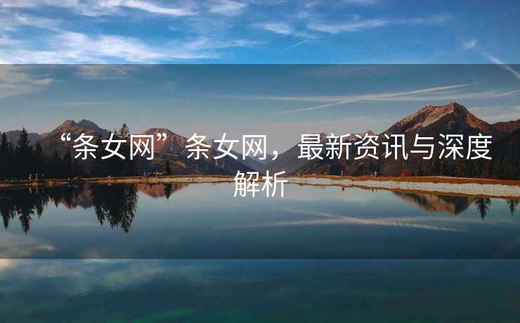 “條女網(wǎng)”條女網(wǎng)，最新資訊與深度解析
