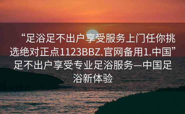 “足浴足不出戶(hù)享受服務(wù)上門(mén)任你挑選絕對正點(diǎn)1123BBZ.官網(wǎng)備用1.中國”足不出戶(hù)享受專(zhuān)業(yè)足浴服務(wù)—中國足浴新體驗