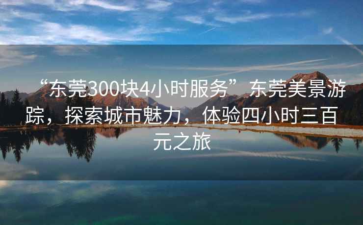 “東莞300塊4小時(shí)服務(wù)”東莞美景游蹤，探索城市魅力，體驗四小時(shí)三百元之旅