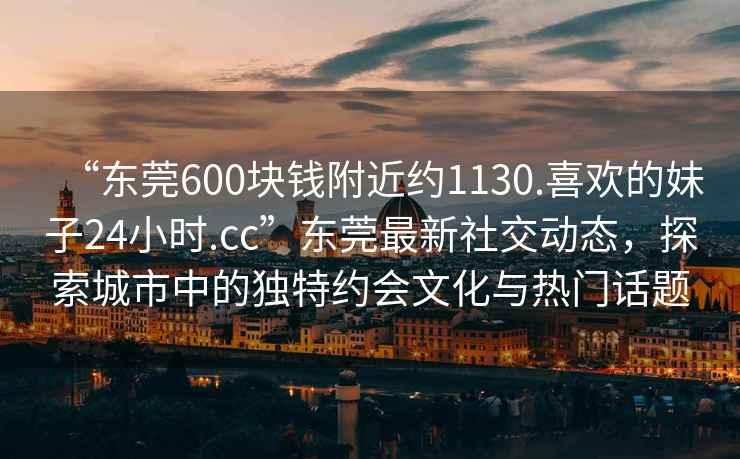 “東莞600塊錢(qián)附近約1130.喜歡的妹子24小時(shí).cc”東莞最新社交動(dòng)態(tài)，探索城市中的獨特約會(huì )文化與熱門(mén)話(huà)題