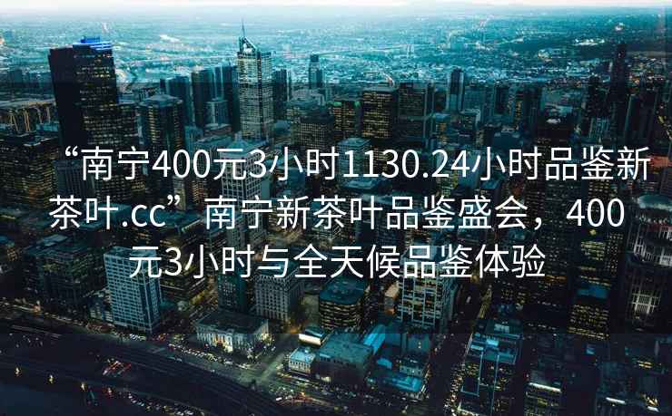 “南寧400元3小時(shí)1130.24小時(shí)品鑒新茶葉.cc”南寧新茶葉品鑒盛會(huì )，400元3小時(shí)與全天候品鑒體驗