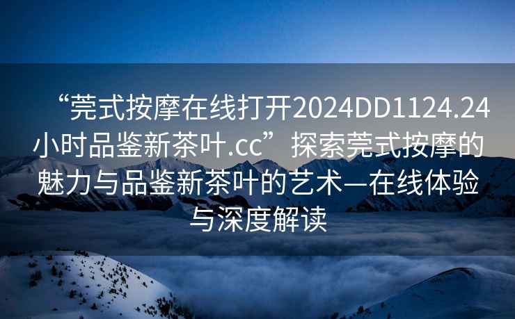 “莞式按摩在線(xiàn)打開(kāi)2024DD1124.24小時(shí)品鑒新茶葉.cc”探索莞式按摩的魅力與品鑒新茶葉的藝術(shù)—在線(xiàn)體驗與深度解讀