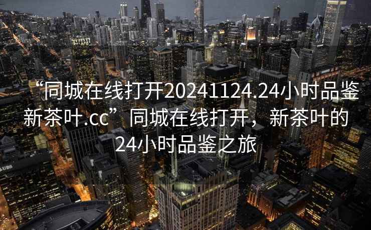 “同城在線(xiàn)打開(kāi)20241124.24小時(shí)品鑒新茶葉.cc”同城在線(xiàn)打開(kāi)，新茶葉的24小時(shí)品鑒之旅