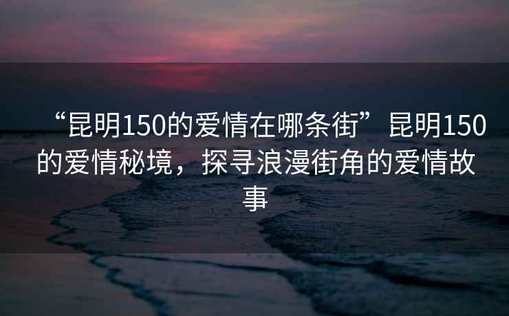 “昆明150的愛(ài)情在哪條街”昆明150的愛(ài)情秘境，探尋浪漫街角的愛(ài)情故事