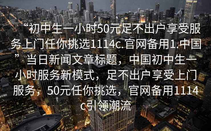 “初中生一小時(shí)50元足不出戶(hù)享受服務(wù)上門(mén)任你挑選1114c.官網(wǎng)備用1.中國”當日新聞文章標題，中國初中生一小時(shí)服務(wù)新模式，足不出戶(hù)享受上門(mén)服務(wù)，50元任你挑選，官網(wǎng)備用1114c引領(lǐng)潮流