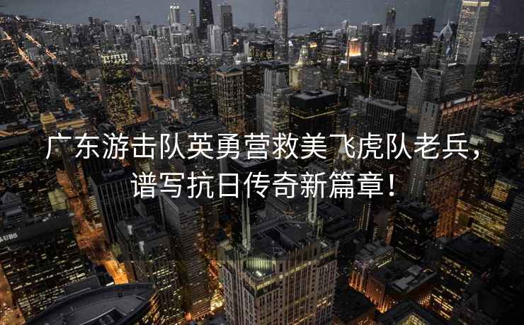 廣東游擊隊英勇?tīng)I救美飛虎隊老兵，譜寫(xiě)抗日傳奇新篇章！