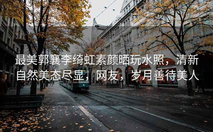 最美郭襄李綺虹素顏曬玩水照，清新自然美態(tài)盡顯，網(wǎng)友，歲月善待美人