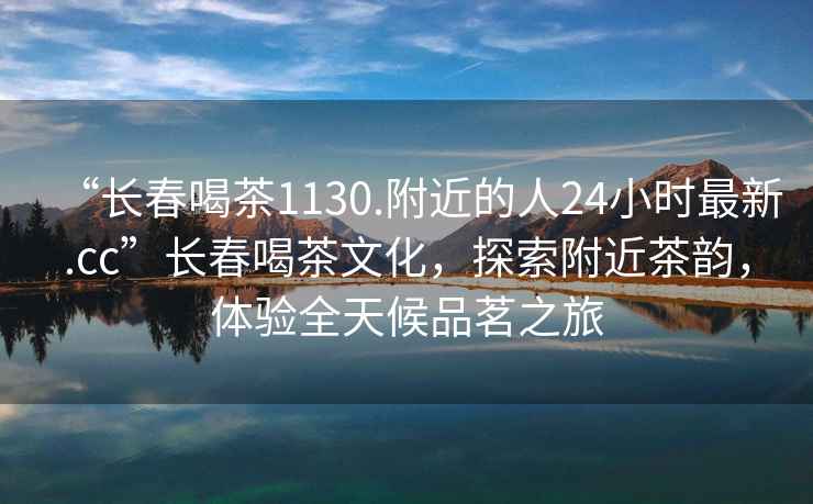 “長(cháng)春喝茶1130.附近的人24小時(shí)最新.cc”長(cháng)春喝茶文化，探索附近茶韻，體驗全天候品茗之旅