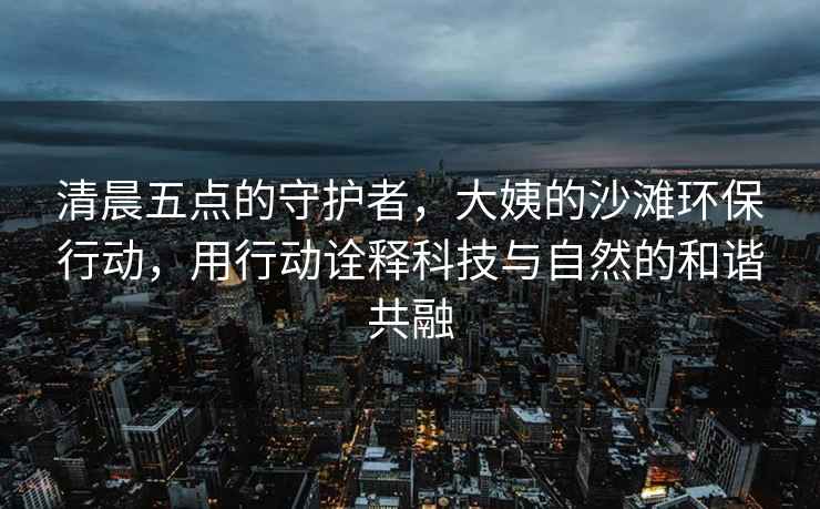 清晨五點(diǎn)的守護者，大姨的沙灘環(huán)保行動(dòng)，用行動(dòng)詮釋科技與自然的和諧共融