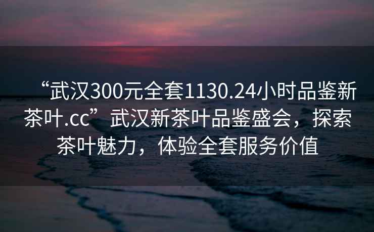 “武漢300元全套1130.24小時(shí)品鑒新茶葉.cc”武漢新茶葉品鑒盛會(huì )，探索茶葉魅力，體驗全套服務(wù)價(jià)值