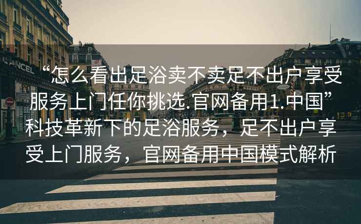 “怎么看出足浴賣(mài)不賣(mài)足不出戶(hù)享受服務(wù)上門(mén)任你挑選.官網(wǎng)備用1.中國”科技革新下的足浴服務(wù)，足不出戶(hù)享受上門(mén)服務(wù)，官網(wǎng)備用中國模式解析