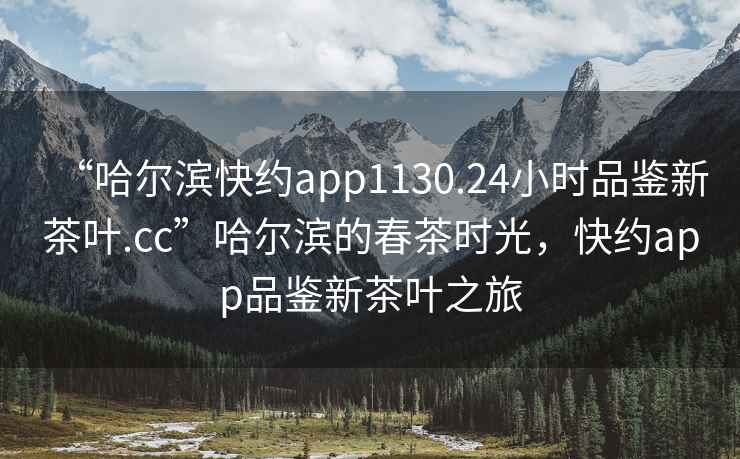 “哈爾濱快約app1130.24小時(shí)品鑒新茶葉.cc”哈爾濱的春茶時(shí)光，快約app品鑒新茶葉之旅