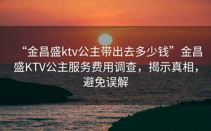 “金昌盛ktv公主帶出去多少錢(qián)”金昌盛KTV公主服務(wù)費用調查，揭示真相，避免誤解