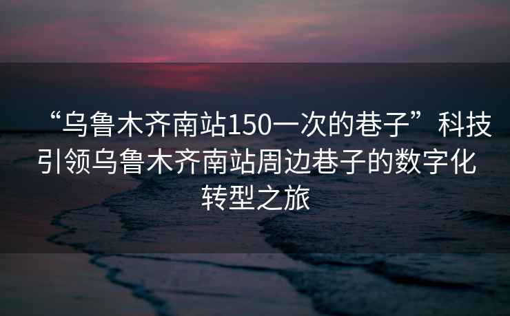 “烏魯木齊南站150一次的巷子”科技引領(lǐng)烏魯木齊南站周邊巷子的數字化轉型之旅