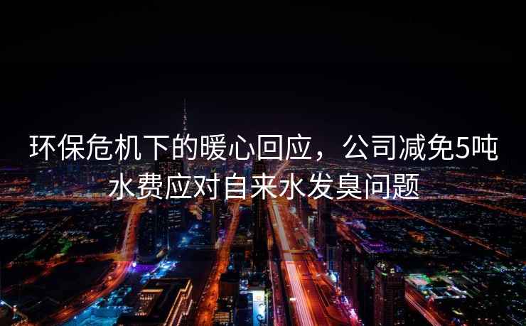 環(huán)保危機下的暖心回應，公司減免5噸水費應對自來(lái)水發(fā)臭問(wèn)題