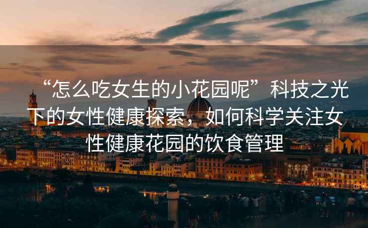 “怎么吃女生的小花園呢”科技之光下的女性健康探索，如何科學(xué)關(guān)注女性健康花園的飲食管理