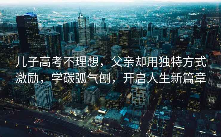 兒子高考不理想，父親卻用獨特方式激勵，學(xué)碳弧氣刨，開(kāi)啟人生新篇章