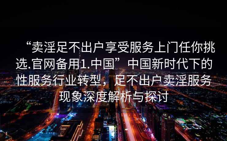 “賣(mài)淫足不出戶(hù)享受服務(wù)上門(mén)任你挑選.官網(wǎng)備用1.中國”中國新時(shí)代下的性服務(wù)行業(yè)轉型，足不出戶(hù)賣(mài)淫服務(wù)現象深度解析與探討