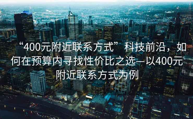 “400元附近聯(lián)系方式”科技前沿，如何在預算內尋找性?xún)r(jià)比之選—以400元附近聯(lián)系方式為例