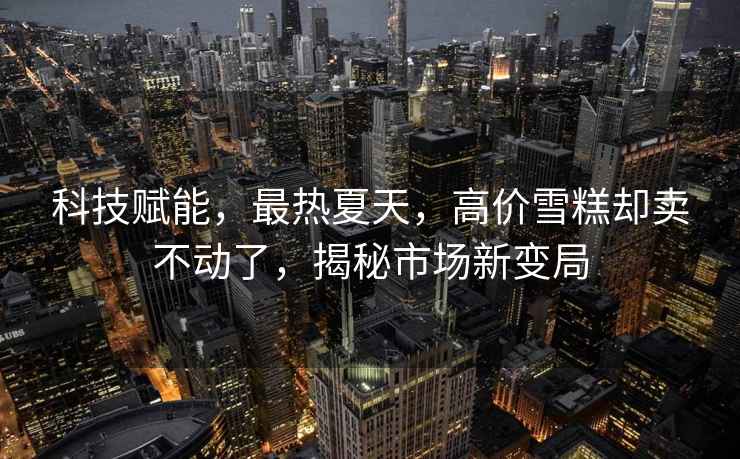 科技賦能，最熱夏天，高價(jià)雪糕卻賣(mài)不動(dòng)了，揭秘市場(chǎng)新變局