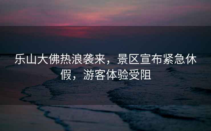 樂(lè )山大佛熱浪襲來(lái)，景區宣布緊急休假，游客體驗受阻