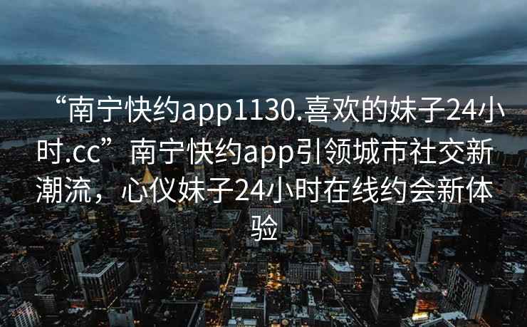 “南寧快約app1130.喜歡的妹子24小時(shí).cc”南寧快約app引領(lǐng)城市社交新潮流，心儀妹子24小時(shí)在線(xiàn)約會(huì )新體驗