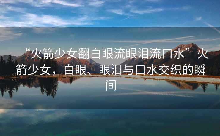 “火箭少女翻白眼流眼淚流口水”火箭少女，白眼、眼淚與口水交織的瞬間