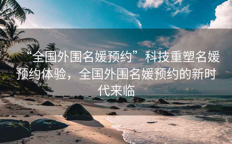 “全國外圍名媛預約”科技重塑名媛預約體驗，全國外圍名媛預約的新時(shí)代來(lái)臨