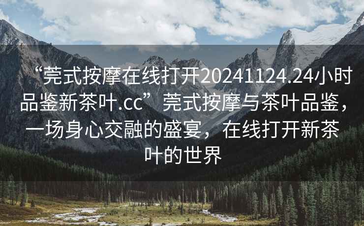 “莞式按摩在線(xiàn)打開(kāi)20241124.24小時(shí)品鑒新茶葉.cc”莞式按摩與茶葉品鑒，一場(chǎng)身心交融的盛宴，在線(xiàn)打開(kāi)新茶葉的世界