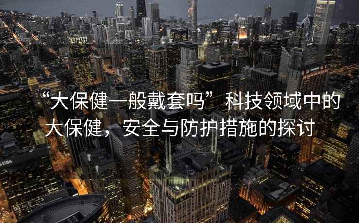 “大保健一般戴套嗎”科技領(lǐng)域中的大保健，安全與防護措施的探討