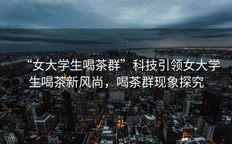 “女大學(xué)生喝茶群”科技引領(lǐng)女大學(xué)生喝茶新風(fēng)尚，喝茶群現象探究