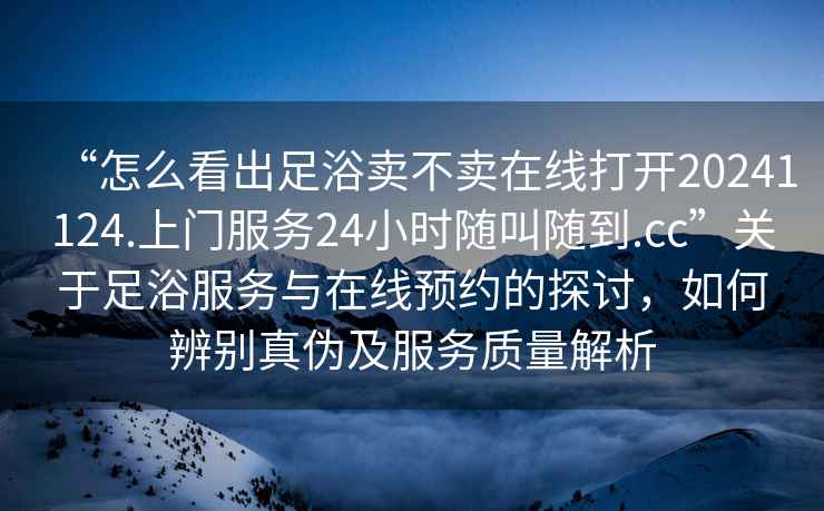 “怎么看出足浴賣(mài)不賣(mài)在線(xiàn)打開(kāi)20241124.上門(mén)服務(wù)24小時(shí)隨叫隨到.cc”關(guān)于足浴服務(wù)與在線(xiàn)預約的探討，如何辨別真偽及服務(wù)質(zhì)量解析