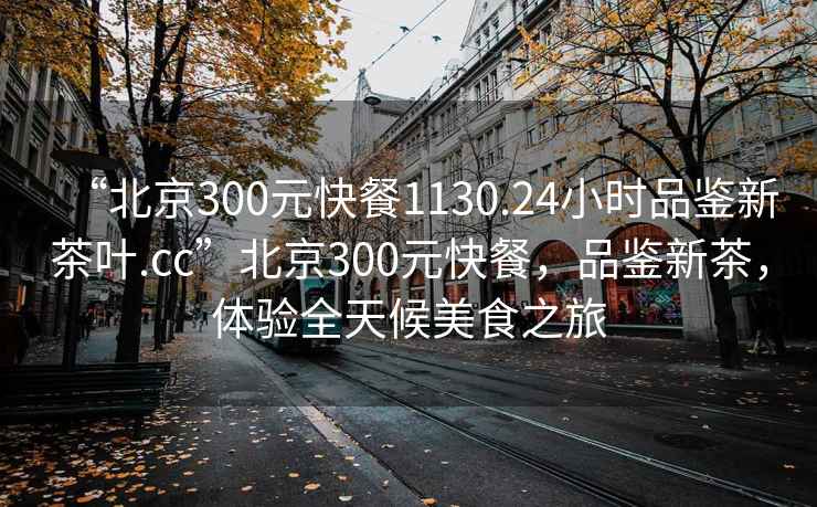 “北京300元快餐1130.24小時(shí)品鑒新茶葉.cc”北京300元快餐，品鑒新茶，體驗全天候美食之旅