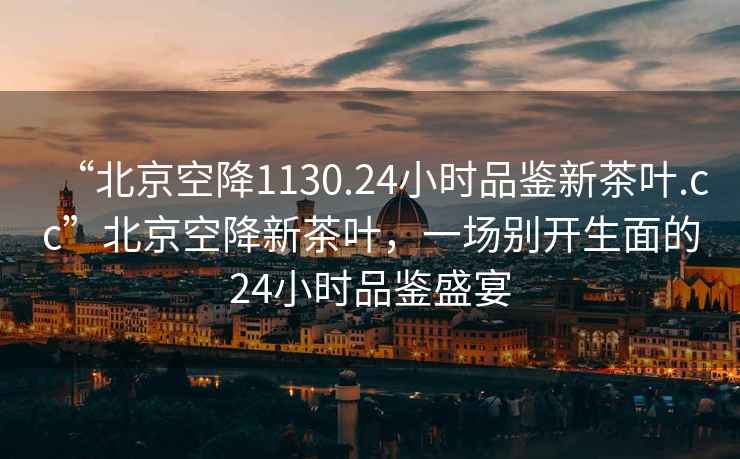 “北京空降1130.24小時(shí)品鑒新茶葉.cc”北京空降新茶葉，一場(chǎng)別開(kāi)生面的24小時(shí)品鑒盛宴
