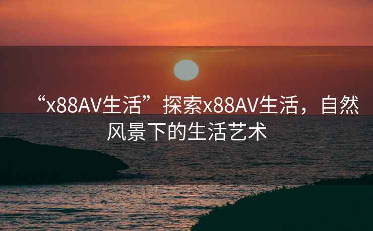 “x88AV生活”探索x88AV生活，自然風(fēng)景下的生活藝術(shù)