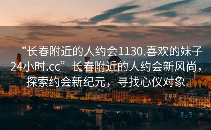 “長(cháng)春附近的人約會(huì )1130.喜歡的妹子24小時(shí).cc”長(cháng)春附近的人約會(huì )新風(fēng)尚，探索約會(huì )新紀元，尋找心儀對象