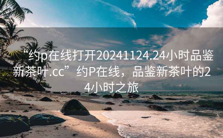 “約p在線(xiàn)打開(kāi)20241124.24小時(shí)品鑒新茶葉.cc”約P在線(xiàn)，品鑒新茶葉的24小時(shí)之旅
