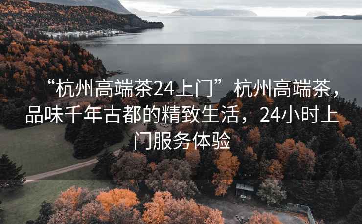 “杭州高端茶24上門(mén)”杭州高端茶，品味千年古都的精致生活，24小時(shí)上門(mén)服務(wù)體驗