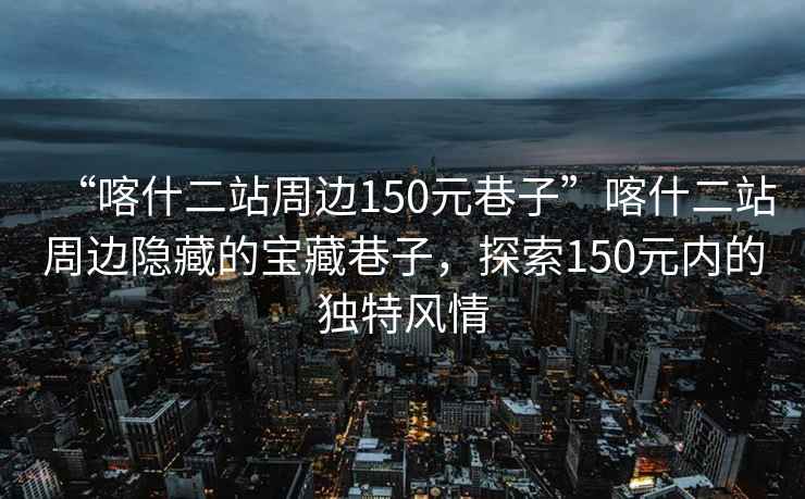 “喀什二站周邊150元巷子”喀什二站周邊隱藏的寶藏巷子，探索150元內的獨特風(fēng)情