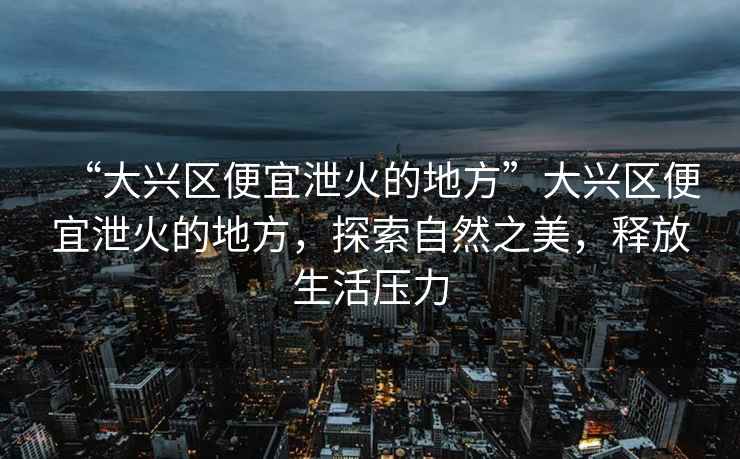 “大興區便宜泄火的地方”大興區便宜泄火的地方，探索自然之美，釋放生活壓力