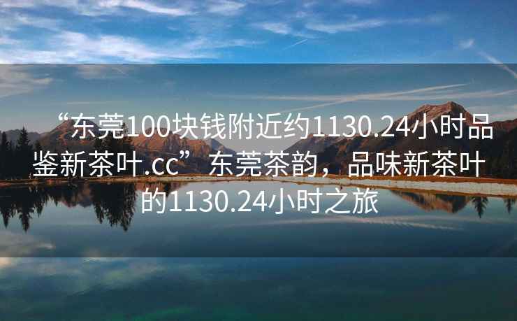 “東莞100塊錢(qián)附近約1130.24小時(shí)品鑒新茶葉.cc”東莞茶韻，品味新茶葉的1130.24小時(shí)之旅