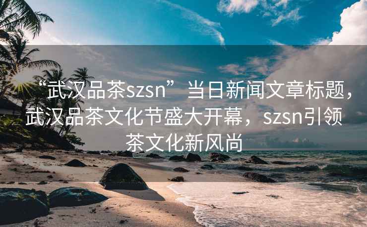 “武漢品茶szsn”當日新聞文章標題，武漢品茶文化節盛大開(kāi)幕，szsn引領(lǐng)茶文化新風(fēng)尚