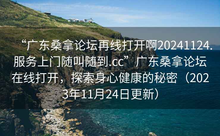 “廣東桑拿論壇再線(xiàn)打開(kāi)啊20241124.服務(wù)上門(mén)隨叫隨到.cc”廣東桑拿論壇在線(xiàn)打開(kāi)，探索身心健康的秘密（2023年11月24日更新）