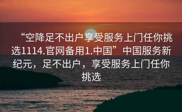 “空降足不出戶(hù)享受服務(wù)上門(mén)任你挑選1114.官網(wǎng)備用1.中國”中國服務(wù)新紀元，足不出戶(hù)，享受服務(wù)上門(mén)任你挑選